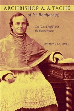 Archbishop A.-A. Taché of St. Boniface : the "good fight" and the illusive vision / Raymond J.A. Huel.