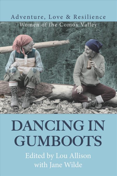 Dancing in gumboots : adventure, love & resilience : women of the Comox Valley / edited by Lou Allison with Jane Wilde.