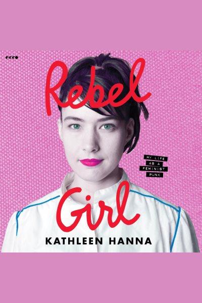 Rebel girl : my life as a feminist punk / Kathleen Hanna.